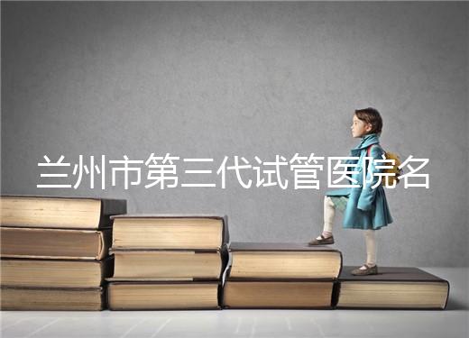 蘭州市第三代試管醫(yī)院名單公布，了解試管嬰兒醫(yī)療機(jī)構(gòu)