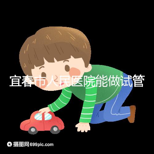 宜春市人民醫(yī)院能做試管嬰兒嗎?醫(yī)生:能做且不止這一家